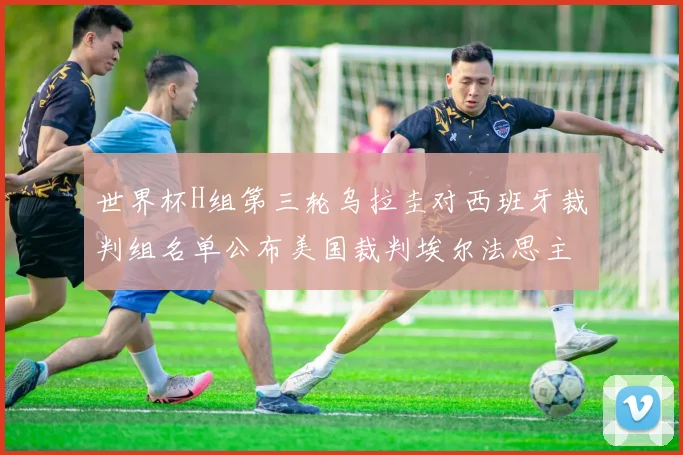 世界杯H组第三轮乌拉圭对西班牙裁判组名单公布美国裁判埃尔法思主裁判