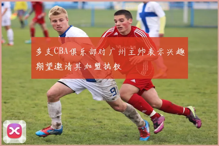 多支CBA俱乐部对广州主帅表示兴趣期望邀请其加盟执教