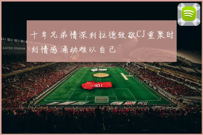 十年兄弟情深利拉德致敬CJ重聚时刻情感涌动难以自已