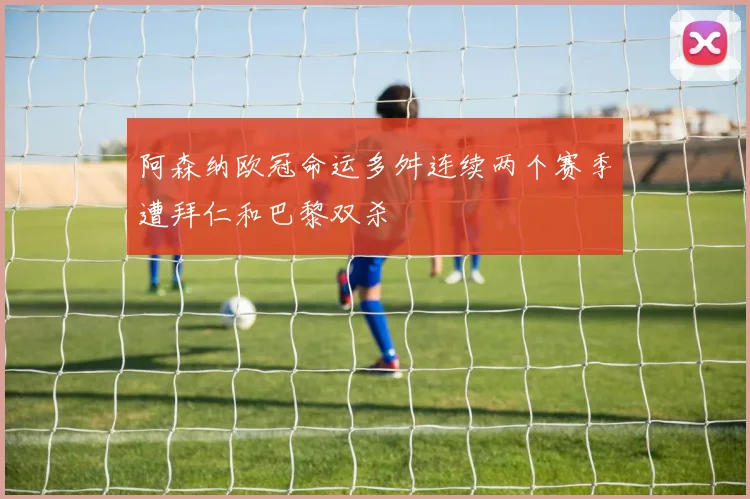 阿森纳欧冠命运多舛连续两个赛季遭拜仁和巴黎双杀