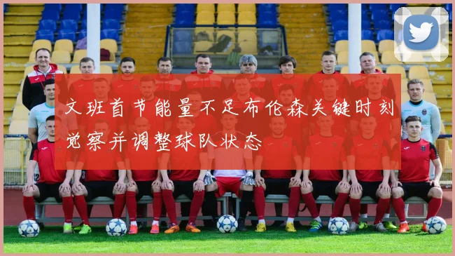 文班首节能量不足布伦森关键时刻觉察并调整球队状态