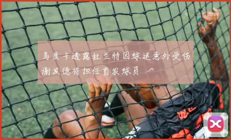 乌度卡透露杜兰特因球迷意外受伤谢泼德将担任首发球员