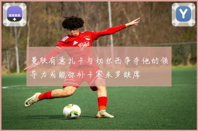 曼联有意扎卡与切尔西争夺他的领导力或能弥补卡塞米罗缺席