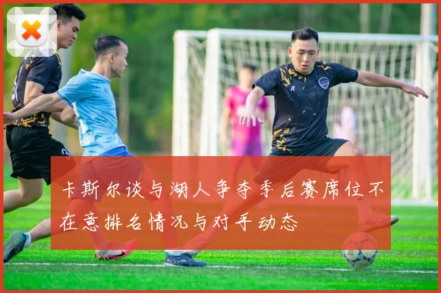 卡斯尔谈与湖人争夺季后赛席位不在意排名情况与对手动态