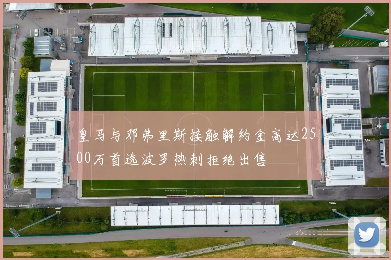 皇马与邓弗里斯接触解约金高达2500万首选波罗热刺拒绝出售