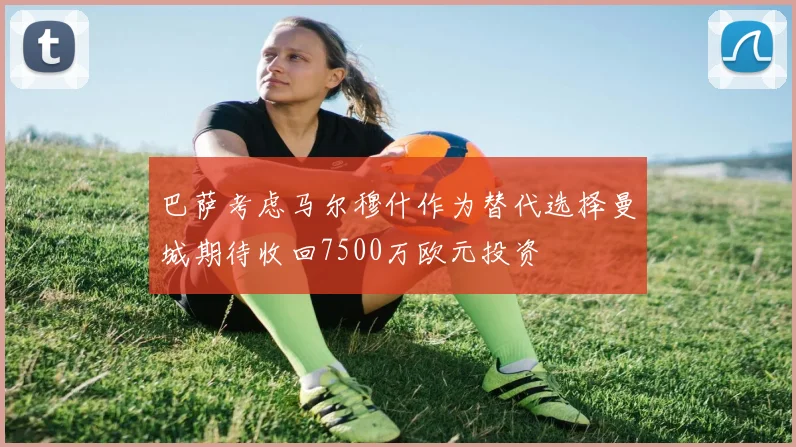 巴萨考虑马尔穆什作为替代选择曼城期待收回7500万欧元投资