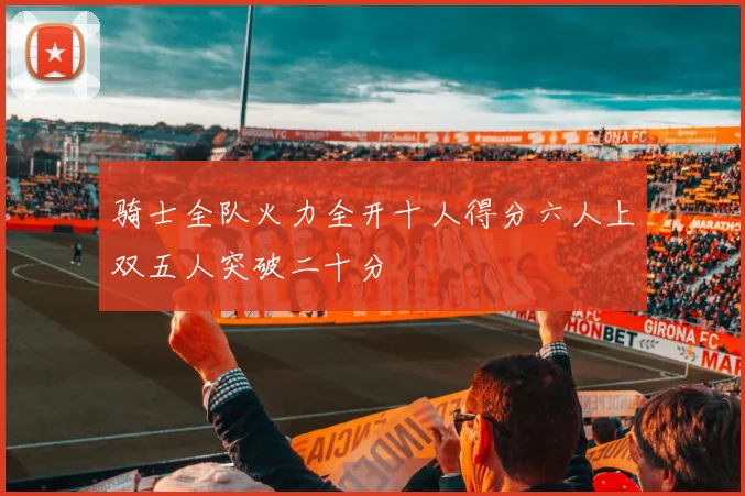 骑士全队火力全开十人得分六人上双五人突破二十分
