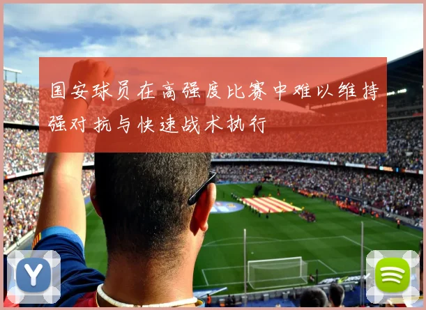 国安球员在高强度比赛中难以维持强对抗与快速战术执行