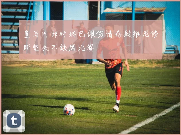 皇马内部对姆巴佩伤情存疑维尼修斯坚决不缺席比赛