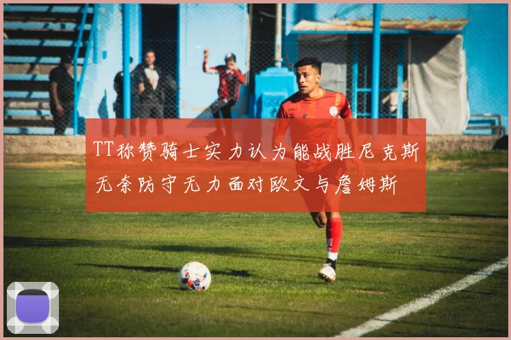 TT称赞骑士实力认为能战胜尼克斯无奈防守无力面对欧文与詹姆斯