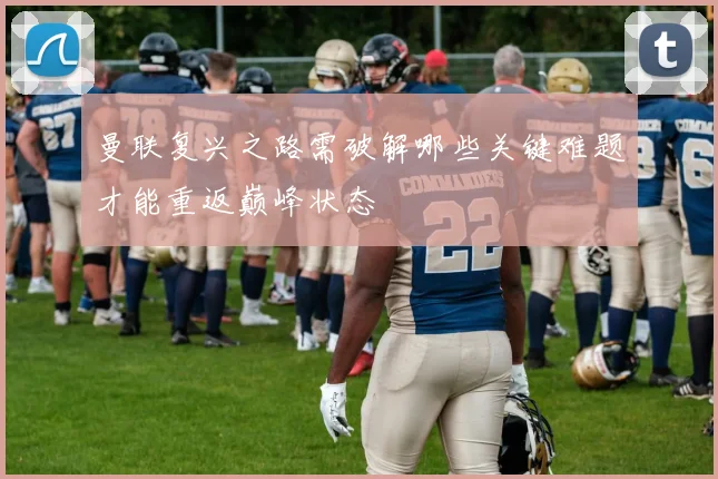 曼联复兴之路需破解哪些关键难题才能重返巅峰状态