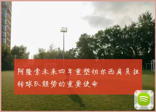 阿隆索未来四年重塑切尔西肩负扭转球队颓势的重要使命