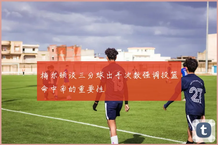 梅尔顿谈三分球出手次数强调投篮命中率的重要性