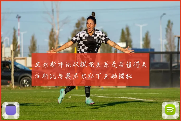 皮尔斯评论双探花关系是否值得关注科比与奥尼尔私下互动揭秘