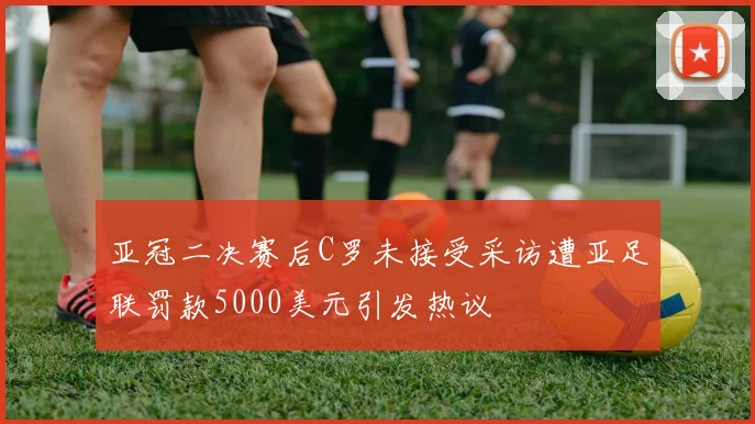 亚冠二决赛后C罗未接受采访遭亚足联罚款5000美元引发热议