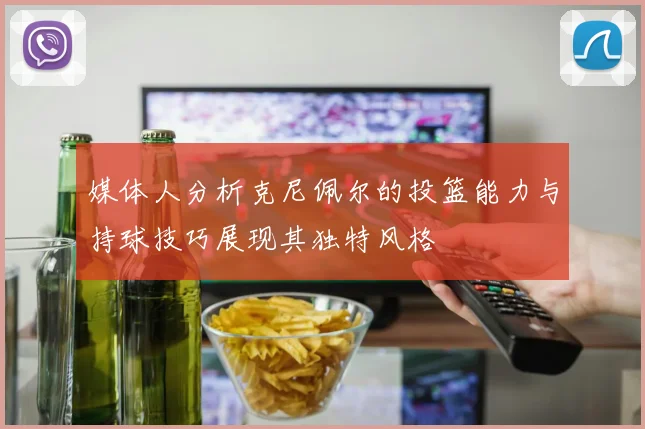 媒体人分析克尼佩尔的投篮能力与持球技巧展现其独特风格
