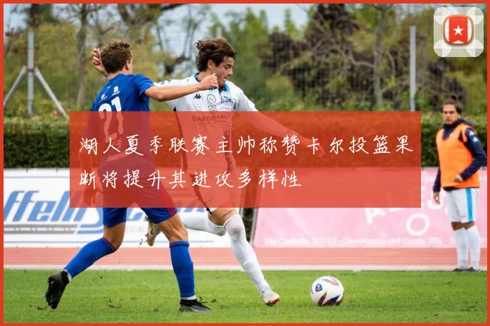 湖人夏季联赛主帅称赞卡尔投篮果断将提升其进攻多样性