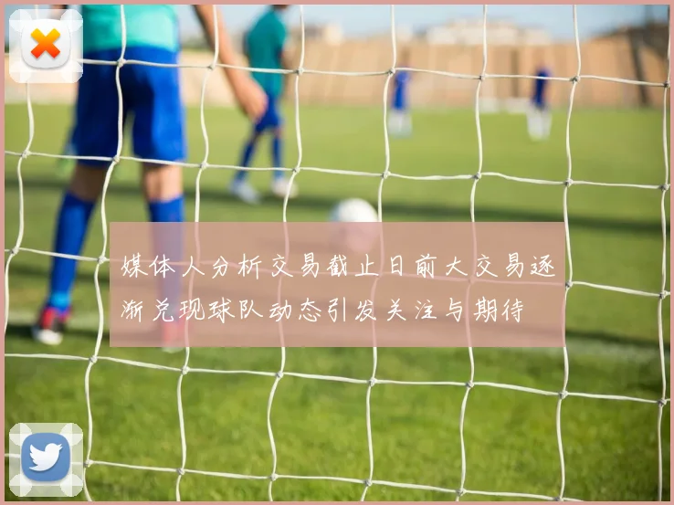 媒体人分析交易截止日前大交易逐渐兑现球队动态引发关注与期待