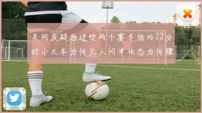 美网友疑惑连续两个赛季场均22分的小火车为何无人问津状态为何骤降