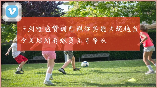 卡列哈盛赞姆巴佩称其能力超越当今足坛所有球员无可争议