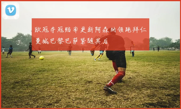 欧冠夺冠赔率更新阿森纳领跑拜仁曼城巴黎巴萨紧随其后