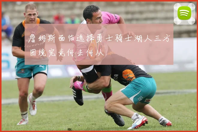 詹姆斯面临选择勇士骑士湖人三方困境究竟何去何从